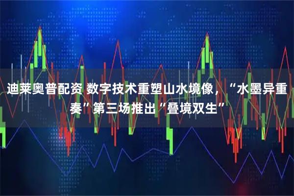 迪莱奥普配资 数字技术重塑山水境像，“水墨异重奏”第三场推出“叠境双生”