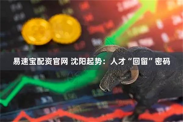 易速宝配资官网 沈阳起势：人才“回留”密码