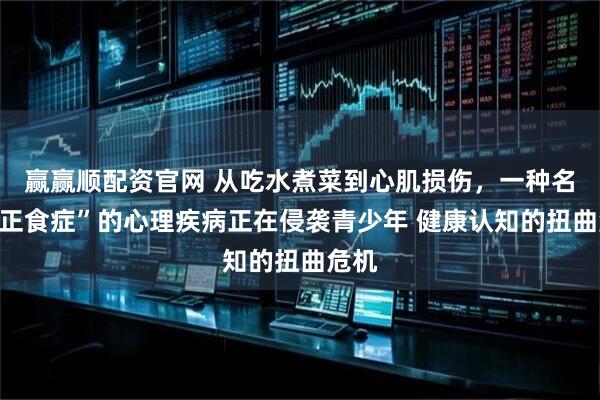 赢赢顺配资官网 从吃水煮菜到心肌损伤，一种名为“正食症”的心理疾病正在侵袭青少年 健康认知的扭曲危机