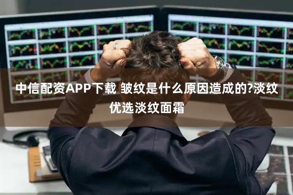 中信配资APP下载 皱纹是什么原因造成的?淡纹优选淡纹面霜