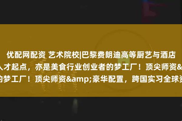 优配网配资 艺术院校|巴黎费朗迪高等厨艺与酒店管理学院：是酒店管理人才起点，亦是美食行业创业者的梦工厂！顶尖师资&豪华配置，跨国实习全球资源