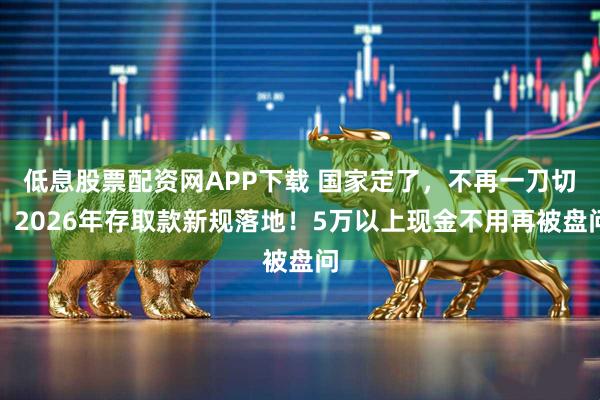 低息股票配资网APP下载 国家定了，不再一刀切！2026年存取款新规落地！5万以上现金不用再被盘问