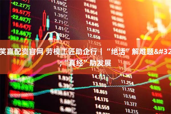 笑赢配资官网 劳模工匠助企行｜“绝活”解难题 “真经”助发展