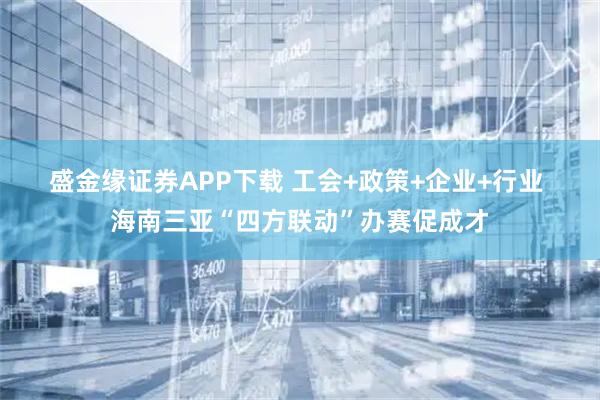 盛金缘证券APP下载 工会+政策+企业+行业 海南三亚“四方联动”办赛促成才