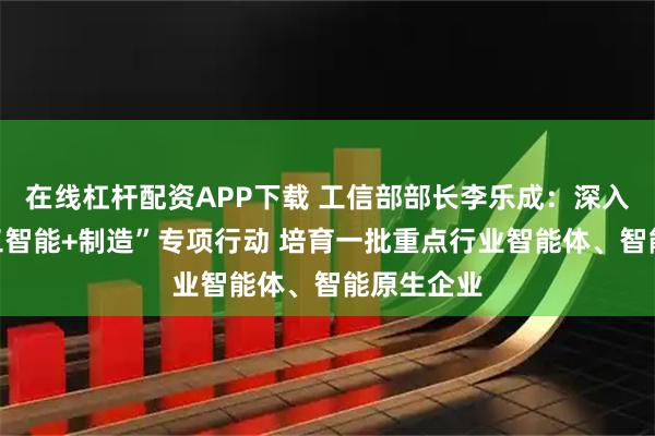 在线杠杆配资APP下载 工信部部长李乐成：深入实施“人工智能+制造”专项行动 培育一批重点行业智能体、智能原生企业