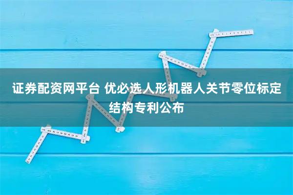 证券配资网平台 优必选人形机器人关节零位标定结构专利公布