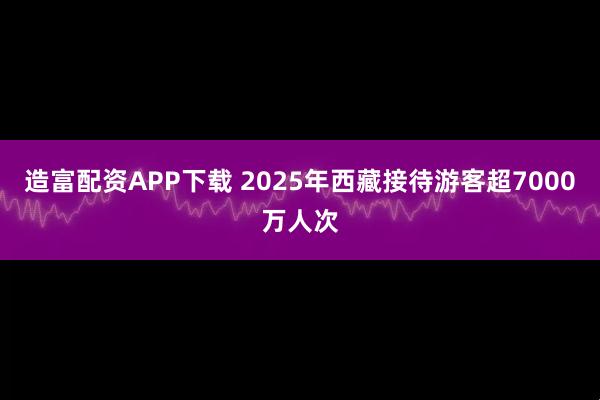 造富配资APP下载 2025年西藏接待游客超7000万人次