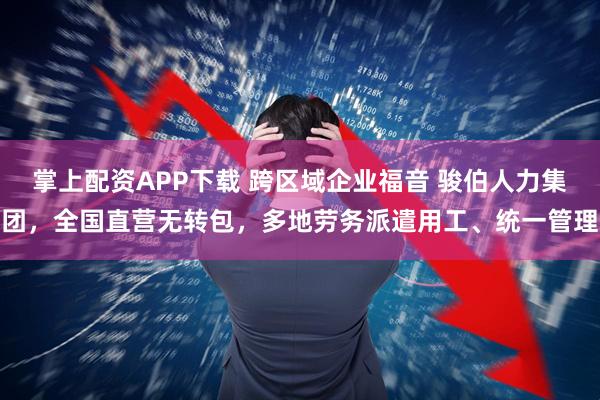 掌上配资APP下载 跨区域企业福音 骏伯人力集团，全国直营无转包，多地劳务派遣用工、统一管理