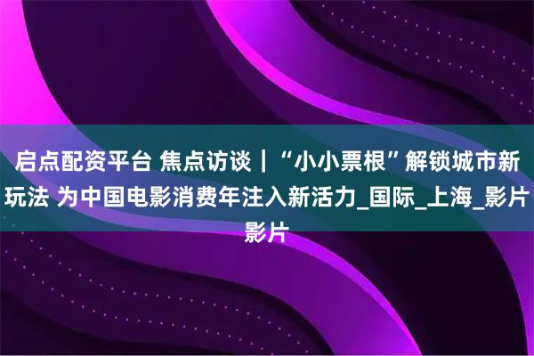 启点配资平台 焦点访谈｜“小小票根”解锁城市新玩法 为中国电影消费年注入新活力_国际_上海_影片