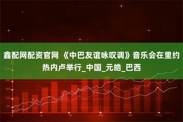 鑫配网配资官网 《中巴友谊咏叹调》音乐会在里约热内卢举行_中国_元皓_巴西