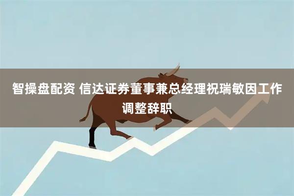 智操盘配资 信达证券董事兼总经理祝瑞敏因工作调整辞职