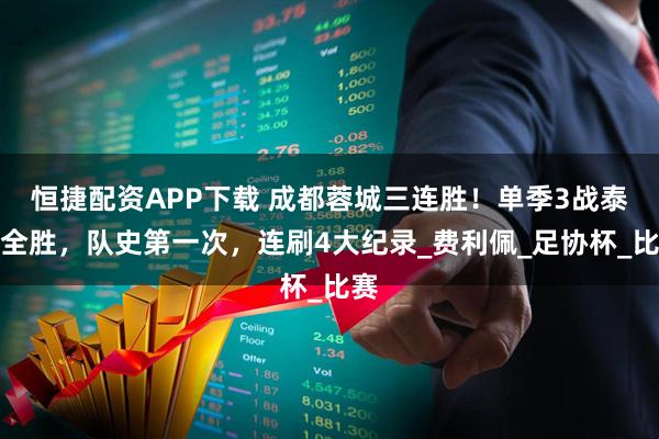恒捷配资APP下载 成都蓉城三连胜！单季3战泰山全胜，队史第一次，连刷4大纪录_费利佩_足协杯_比赛