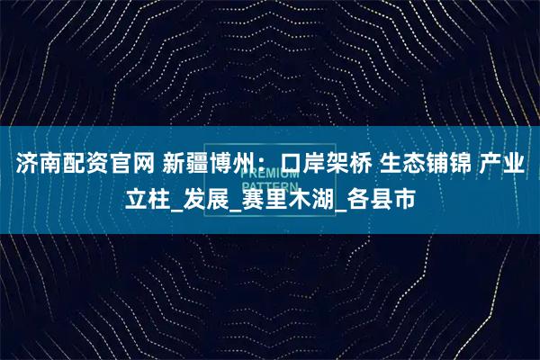 济南配资官网 新疆博州：口岸架桥 生态铺锦 产业立柱_发展_赛里木湖_各县市