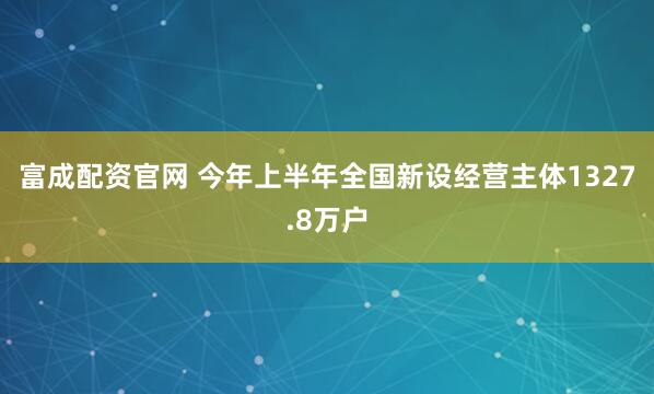 富成配资官网 今年上半年全国新设经营主体1327.8万户