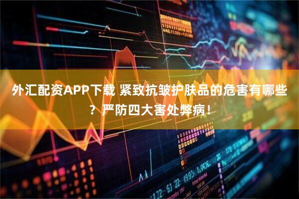 外汇配资APP下载 紧致抗皱护肤品的危害有哪些？严防四大害处弊病！