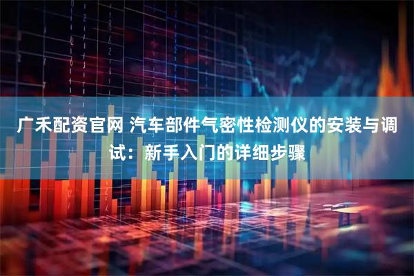 广禾配资官网 汽车部件气密性检测仪的安装与调试：新手入门的详细步骤