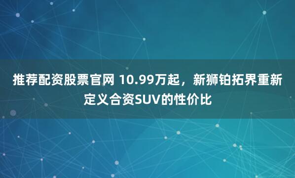 推荐配资股票官网 10.99万起，新狮铂拓界重新定义合资SUV的性价比