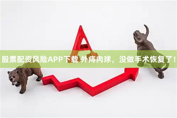 股票配资风险APP下载 外痔肉球，没做手术恢复了！